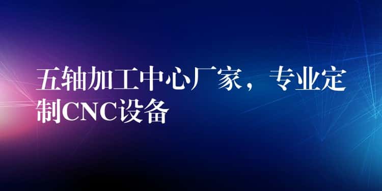五轴加工中心厂家,专业定制CNC设备 五轴加工中心厂家,专业定制CNC设备