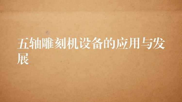 五轴雕刻机设备的应用与发展 五轴雕刻机设备的应用与发展