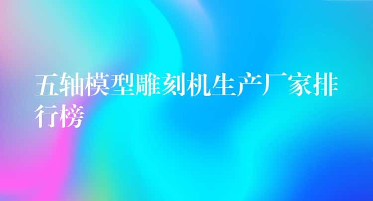 五轴模型雕刻机生产厂家排行榜 五轴模型雕刻机生产厂家排行榜