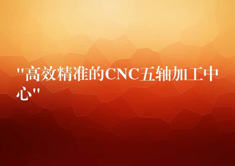 “高效精准的CNC五轴加工中心” “高效精准的CNC五轴加工中心”