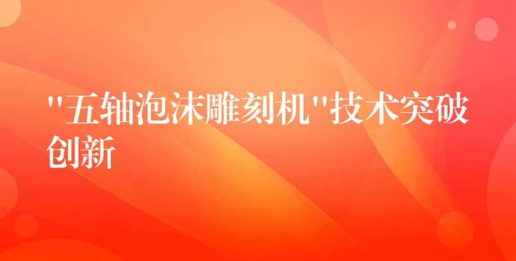 “五轴泡沫雕刻机”技术突破创新 “五轴泡沫雕刻机”技术突破创新