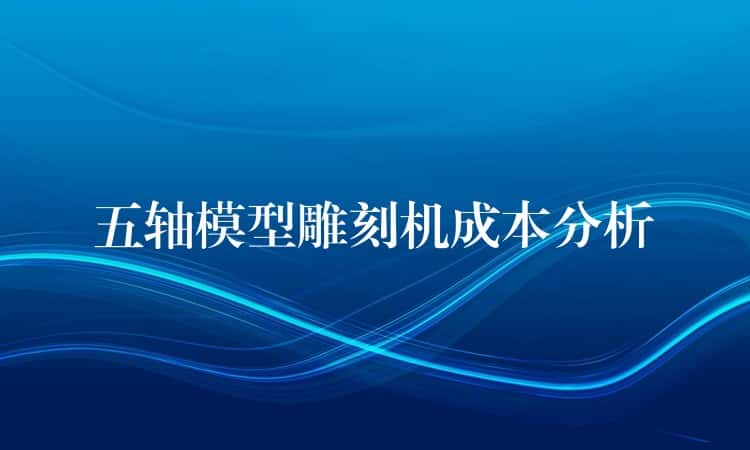 五轴模型雕刻机成本分析 五轴模型雕刻机成本分析