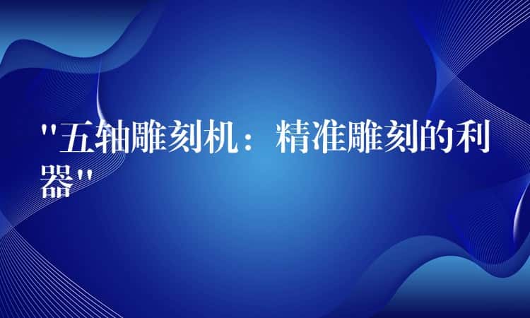 “五轴雕刻机：精准雕刻的利器”
