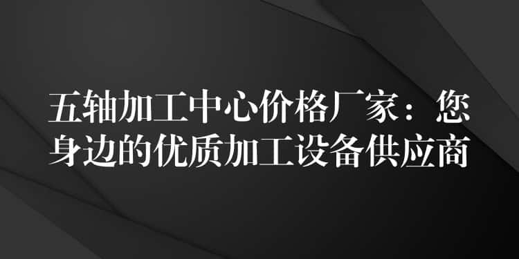 五轴加工中心价格厂家：您身边的优质加工设备供应商