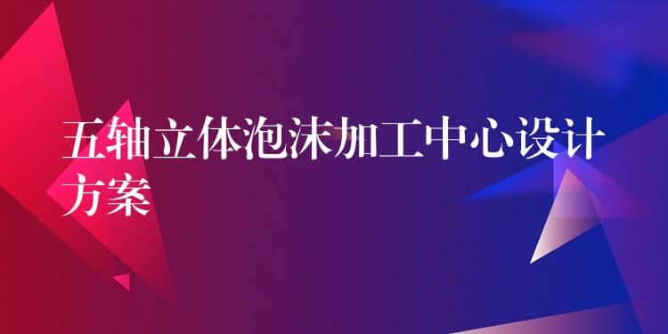 五轴立体泡沫加工中心设计方案 五轴立体泡沫加工中心设计方案