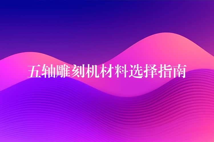 五轴雕刻机材料选择指南 五轴雕刻机材料选择指南