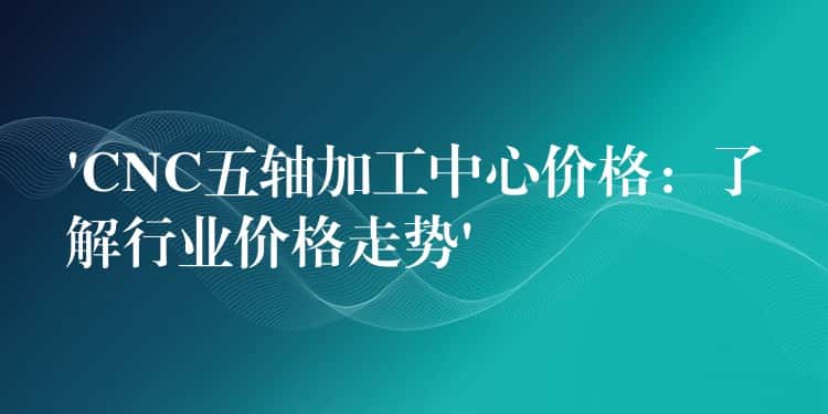‘CNC五轴加工中心价格：了解行业价格走势’