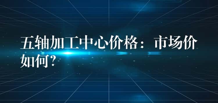 五轴加工中心价格：市场价如何？
