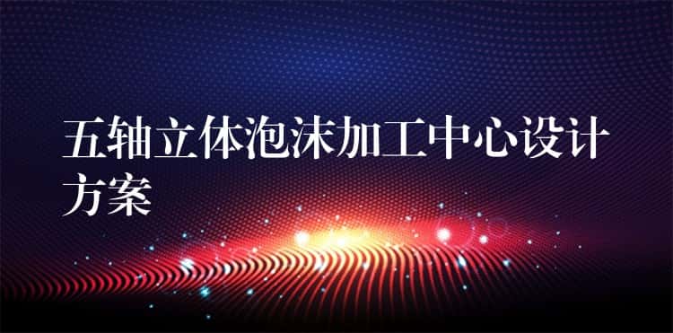 五轴立体泡沫加工中心设计方案 五轴立体泡沫加工中心设计方案