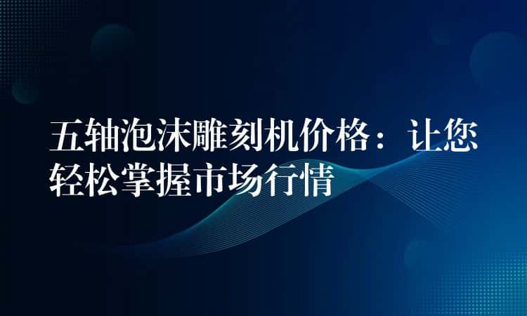 五轴泡沫雕刻机价格：让您轻松掌握市场行情