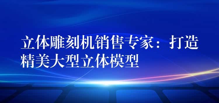立体雕刻机销售专家：打造精美大型立体模型