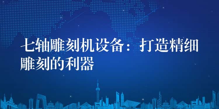 七轴雕刻机设备：打造精细雕刻的利器