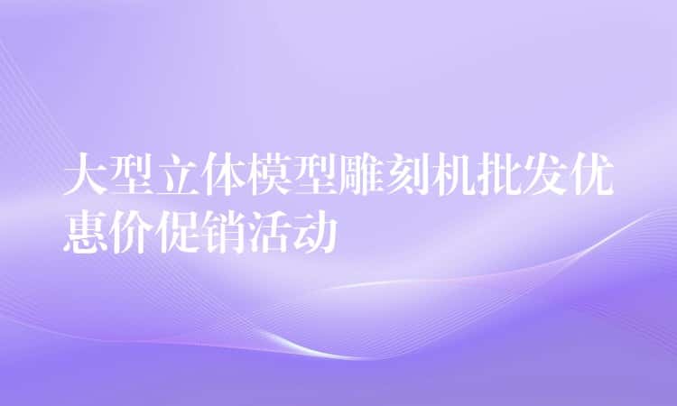 大型立体模型雕刻机批发优惠价促销活动 大型立体模型雕刻机批发优惠价促销活动