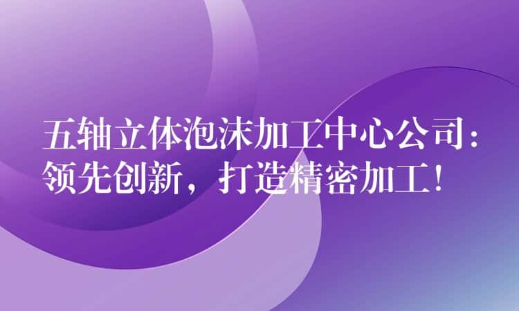 五轴立体泡沫加工中心公司：领先创新，打造精密加工！