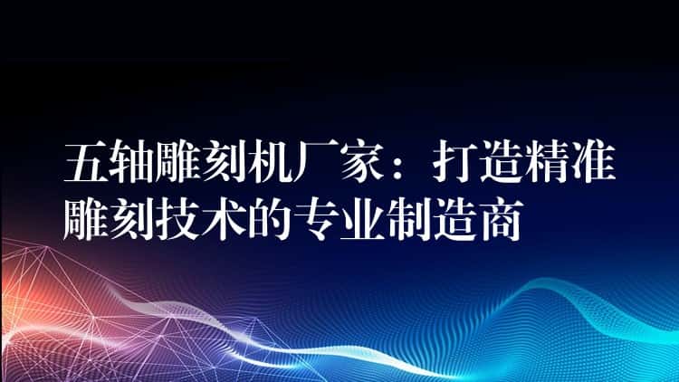 五轴雕刻机厂家：打造精准雕刻技术的专业制造商