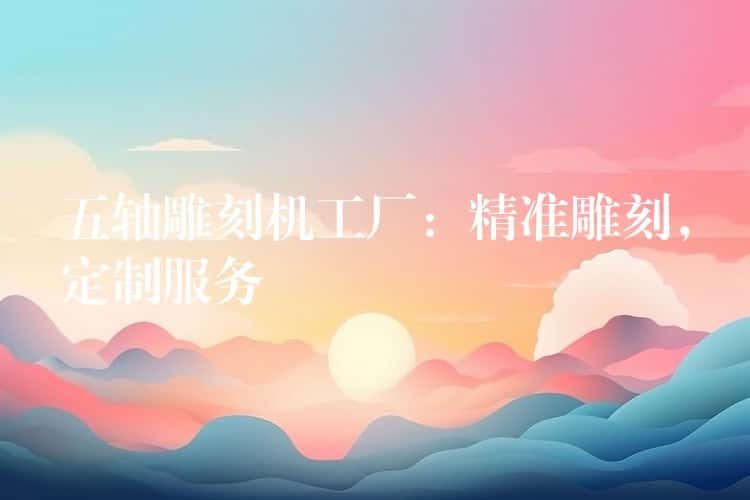 五轴雕刻机工厂：精准雕刻，定制服务