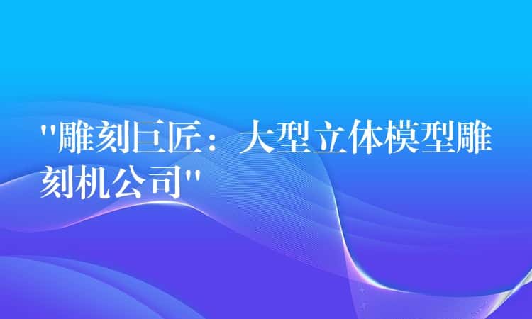 “雕刻巨匠:大型立体模型雕刻机公司” “雕刻巨匠:大型立体模型雕刻机公司”