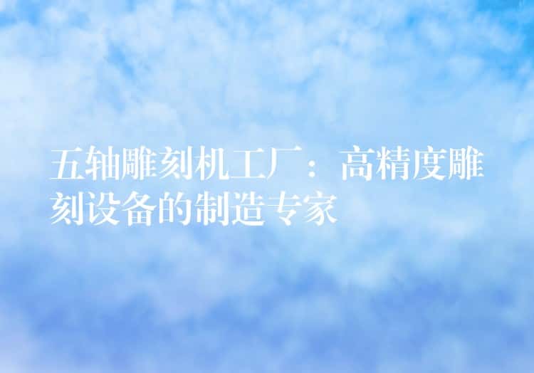 五轴雕刻机工厂：高精度雕刻设备的制造专家