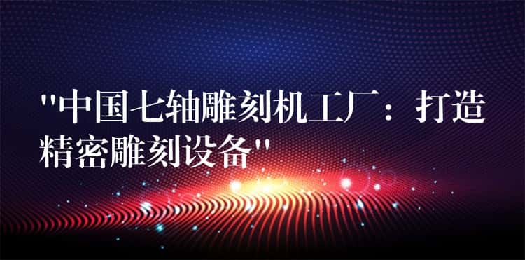 “中国七轴雕刻机工厂：打造精密雕刻设备”