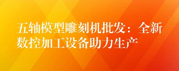五轴模型雕刻机批发：全新数控加工设备助力生产
