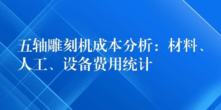 五轴雕刻机成本分析：材料、人工、设备费用统计