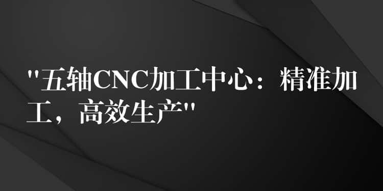 “五轴CNC加工中心：精准加工，高效生产”