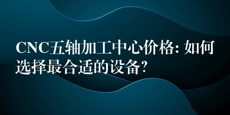 CNC五轴加工中心价格: 如何选择最合适的设备？