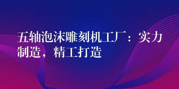 五轴泡沫雕刻机工厂：实力制造，精工打造