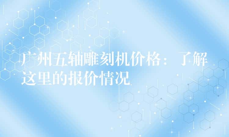 广州五轴雕刻机价格：了解这里的报价情况