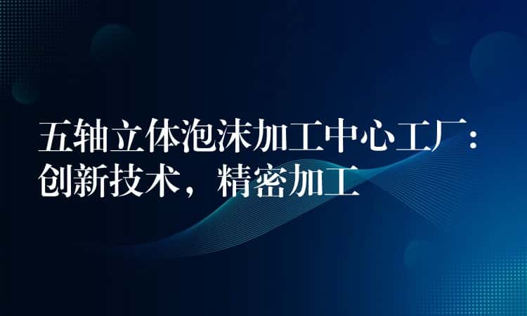 五轴立体泡沫加工中心工厂: 创新技术，精密加工