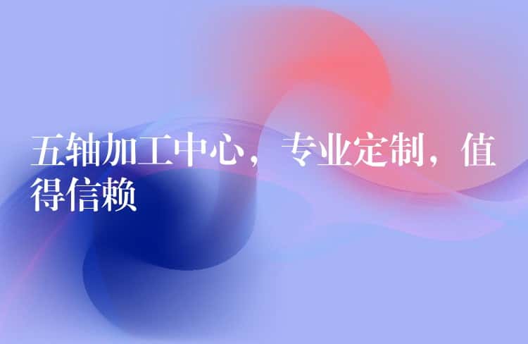 五轴加工中心，专业定制，值得信赖