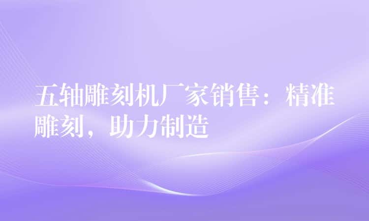 五轴雕刻机厂家销售：精准雕刻，助力制造
