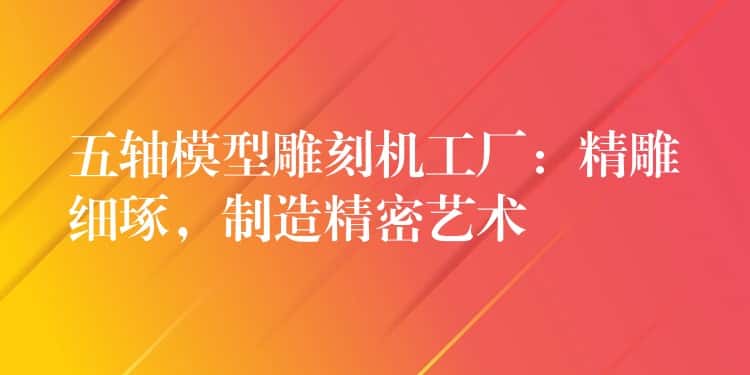 五轴模型雕刻机工厂：精雕细琢，制造精密艺术