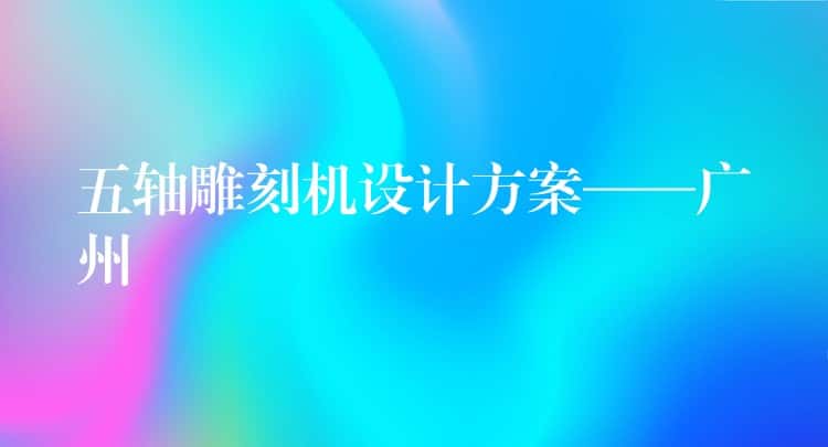 五轴雕刻机设计方案——广州 五轴雕刻机设计方案——广州
