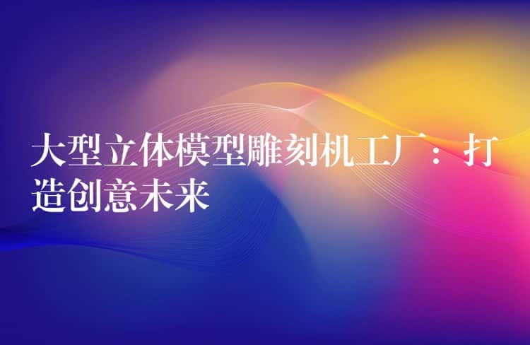 大型立体模型雕刻机工厂：打造创意未来